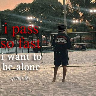 pass so fast, i want to be alone